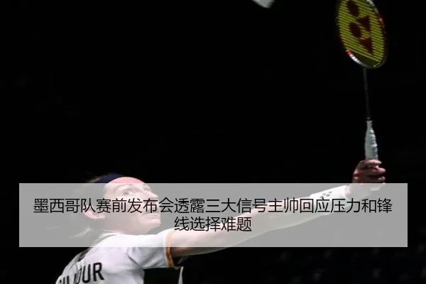 墨西哥队赛前发布会透露三大信号主帅回应压力和锋线选择难题
